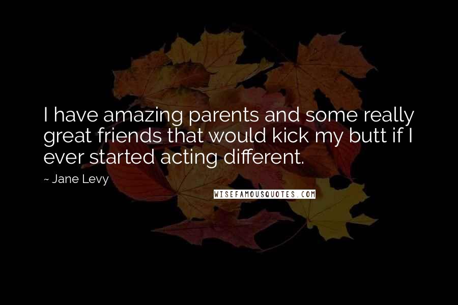 Jane Levy Quotes: I have amazing parents and some really great friends that would kick my butt if I ever started acting different.