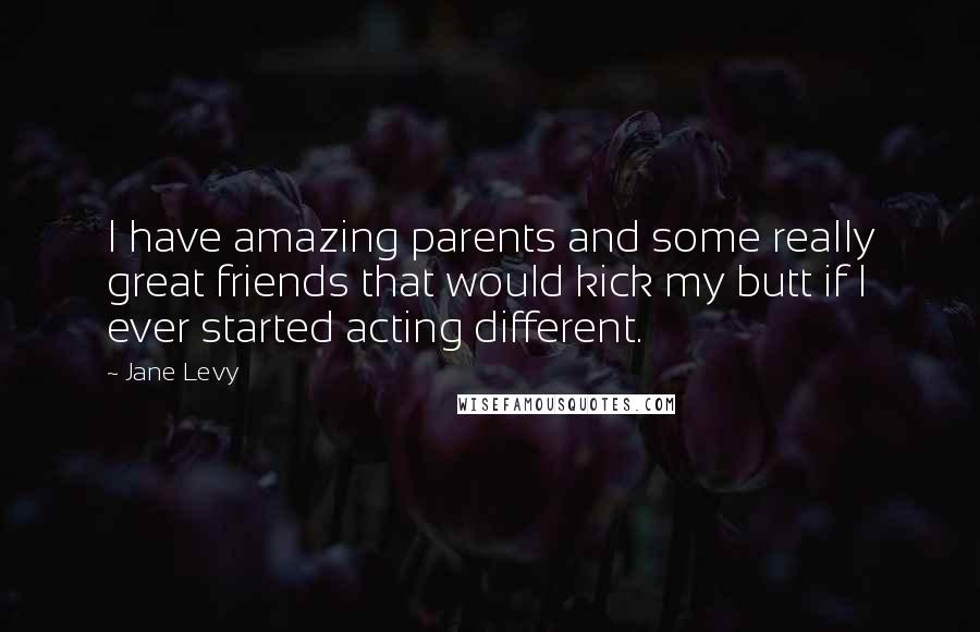 Jane Levy Quotes: I have amazing parents and some really great friends that would kick my butt if I ever started acting different.