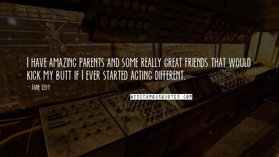 Jane Levy Quotes: I have amazing parents and some really great friends that would kick my butt if I ever started acting different.