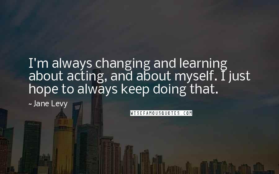 Jane Levy Quotes: I'm always changing and learning about acting, and about myself. I just hope to always keep doing that.