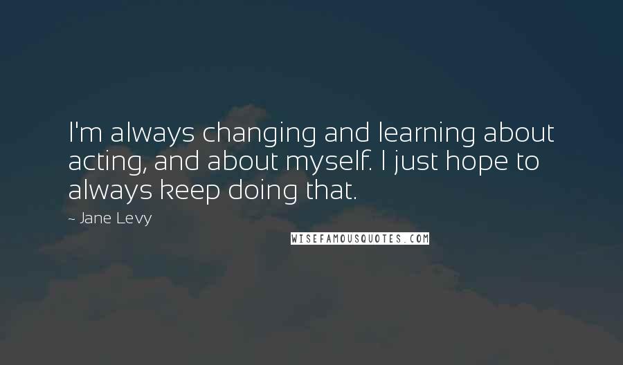 Jane Levy Quotes: I'm always changing and learning about acting, and about myself. I just hope to always keep doing that.