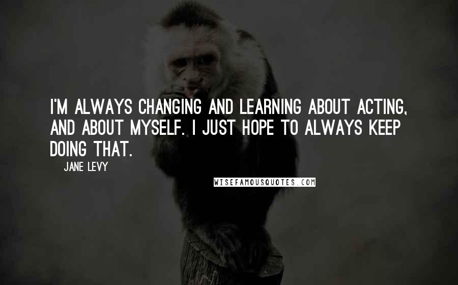 Jane Levy Quotes: I'm always changing and learning about acting, and about myself. I just hope to always keep doing that.