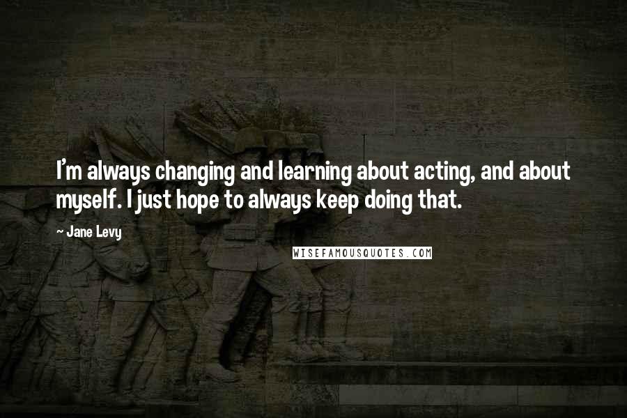 Jane Levy Quotes: I'm always changing and learning about acting, and about myself. I just hope to always keep doing that.