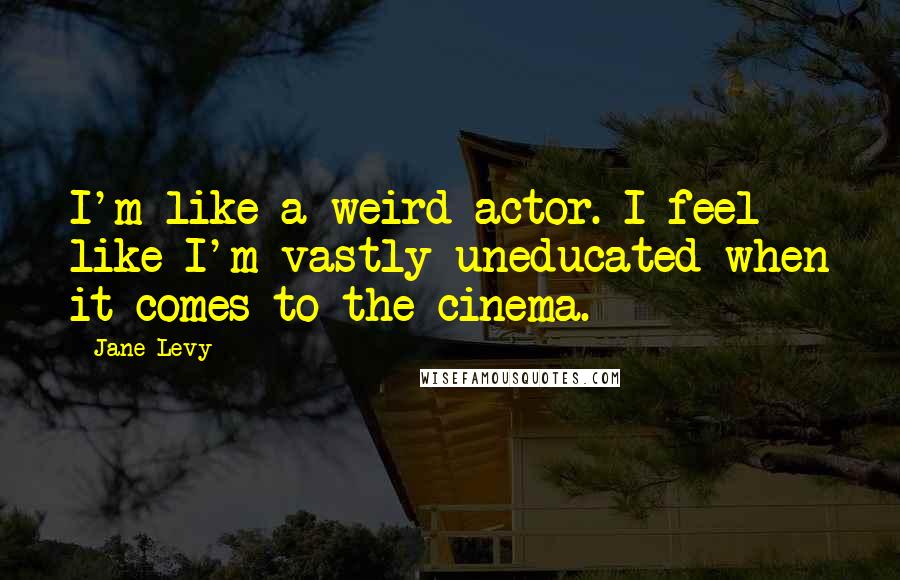 Jane Levy Quotes: I'm like a weird actor. I feel like I'm vastly uneducated when it comes to the cinema.