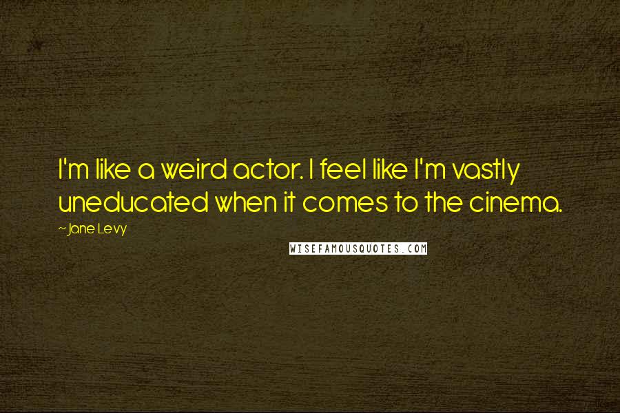 Jane Levy Quotes: I'm like a weird actor. I feel like I'm vastly uneducated when it comes to the cinema.