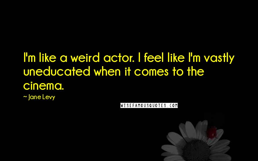 Jane Levy Quotes: I'm like a weird actor. I feel like I'm vastly uneducated when it comes to the cinema.