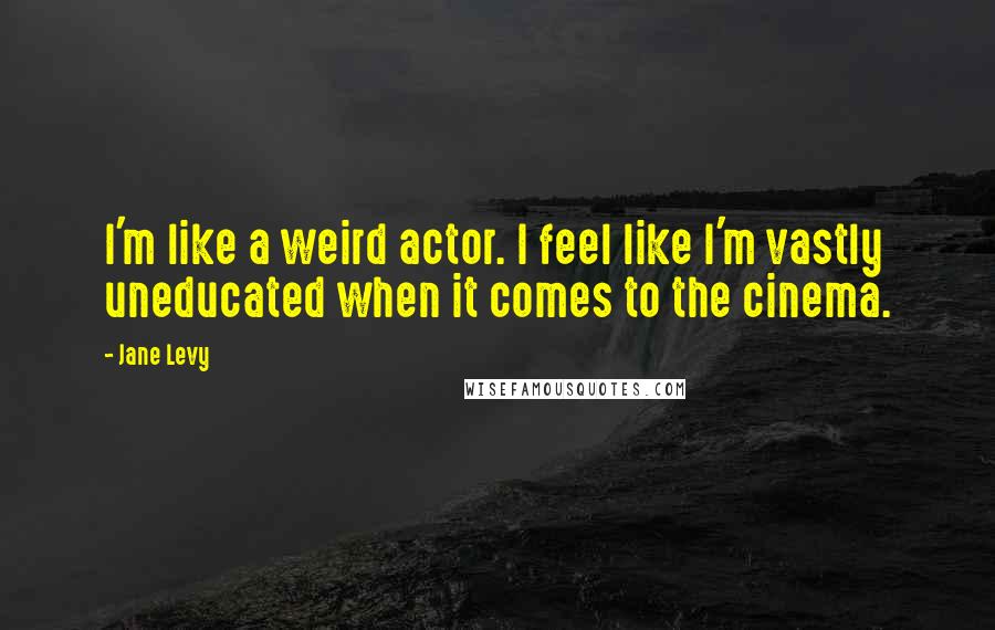 Jane Levy Quotes: I'm like a weird actor. I feel like I'm vastly uneducated when it comes to the cinema.