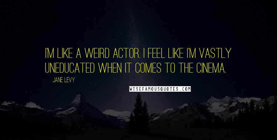 Jane Levy Quotes: I'm like a weird actor. I feel like I'm vastly uneducated when it comes to the cinema.