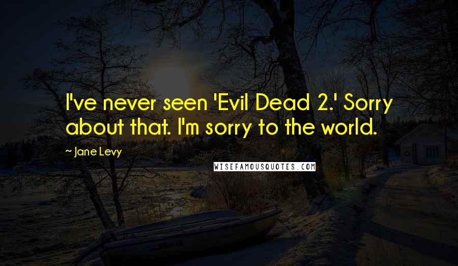 Jane Levy Quotes: I've never seen 'Evil Dead 2.' Sorry about that. I'm sorry to the world.