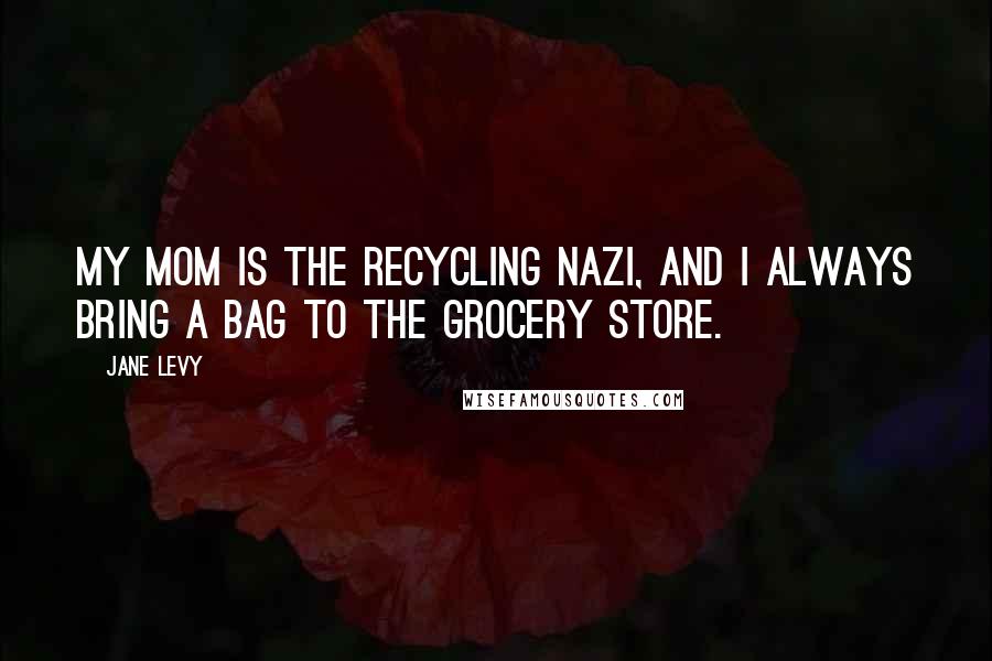 Jane Levy Quotes: My mom is the recycling Nazi, and I always bring a bag to the grocery store.