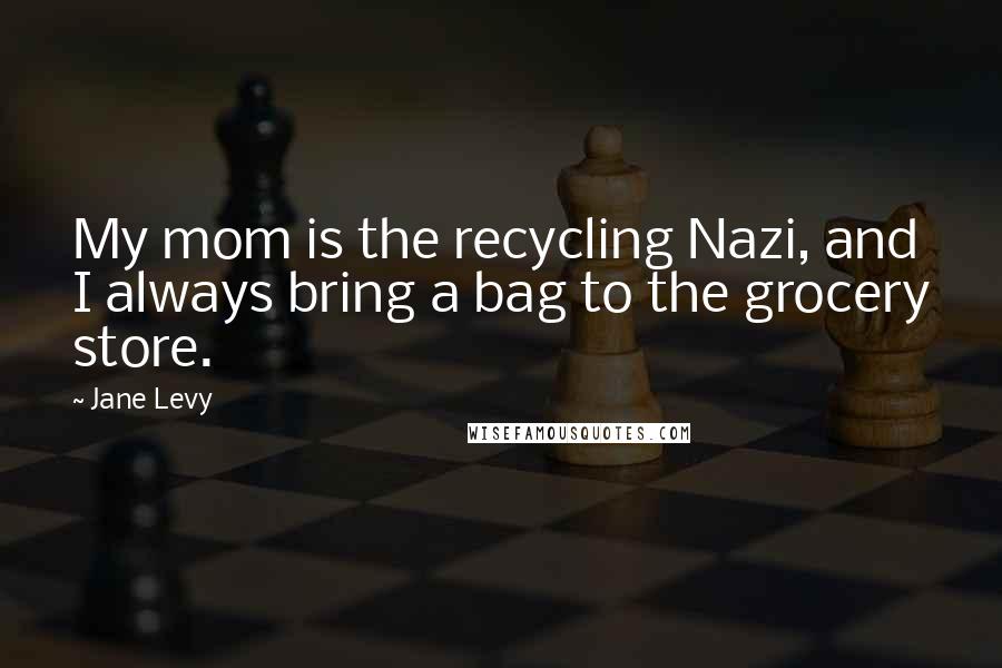 Jane Levy Quotes: My mom is the recycling Nazi, and I always bring a bag to the grocery store.