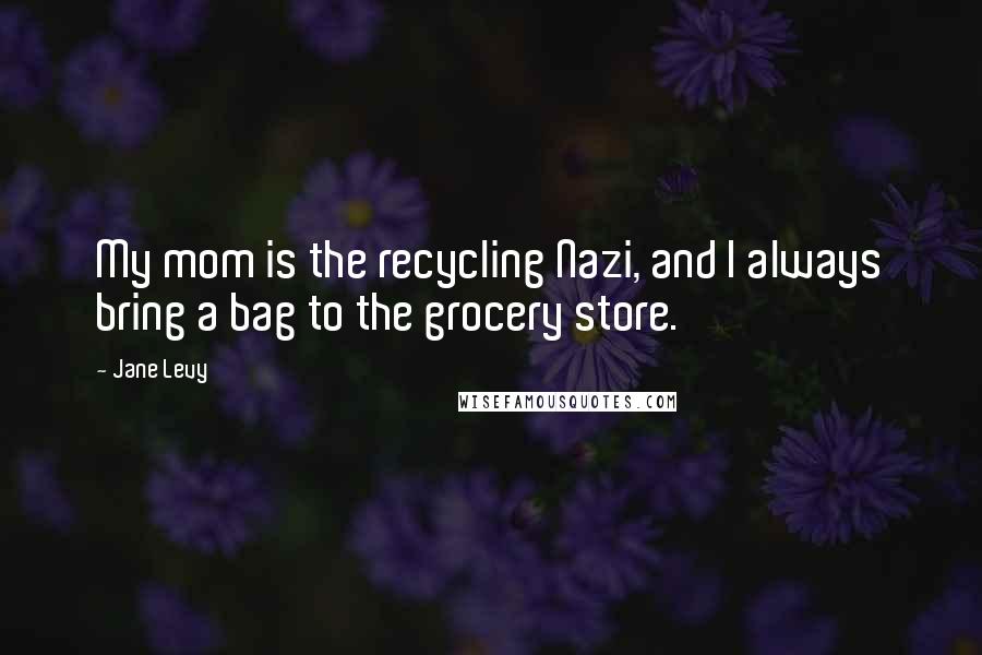 Jane Levy Quotes: My mom is the recycling Nazi, and I always bring a bag to the grocery store.