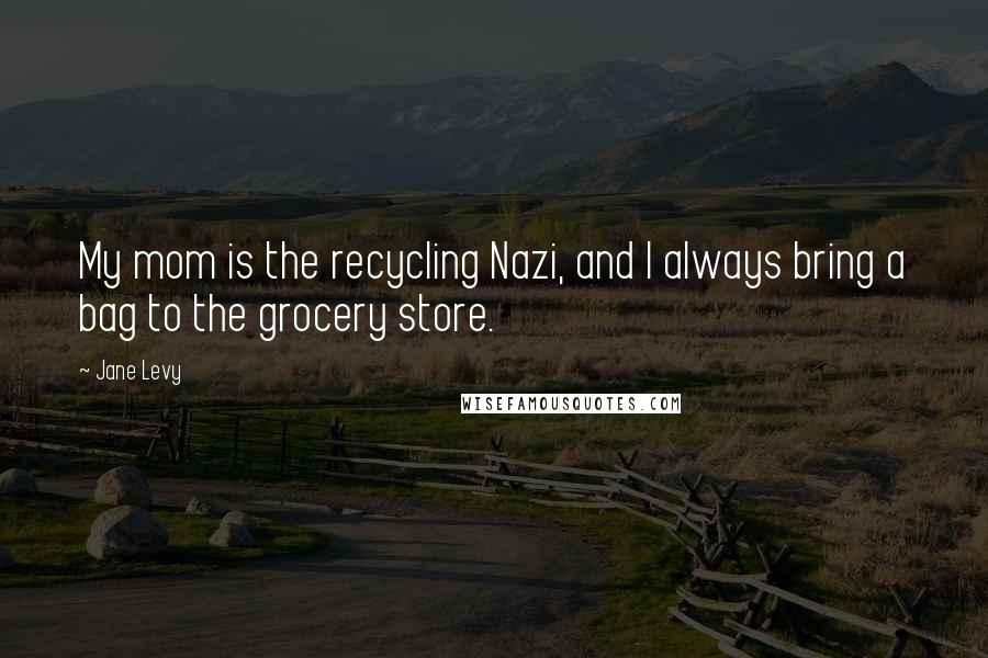 Jane Levy Quotes: My mom is the recycling Nazi, and I always bring a bag to the grocery store.