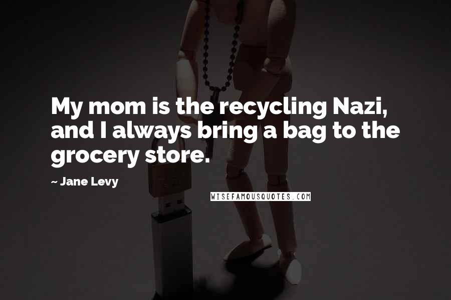 Jane Levy Quotes: My mom is the recycling Nazi, and I always bring a bag to the grocery store.