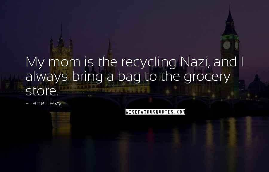 Jane Levy Quotes: My mom is the recycling Nazi, and I always bring a bag to the grocery store.