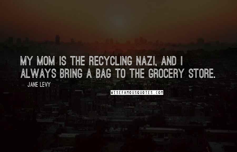 Jane Levy Quotes: My mom is the recycling Nazi, and I always bring a bag to the grocery store.