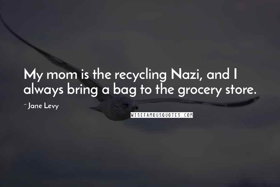 Jane Levy Quotes: My mom is the recycling Nazi, and I always bring a bag to the grocery store.