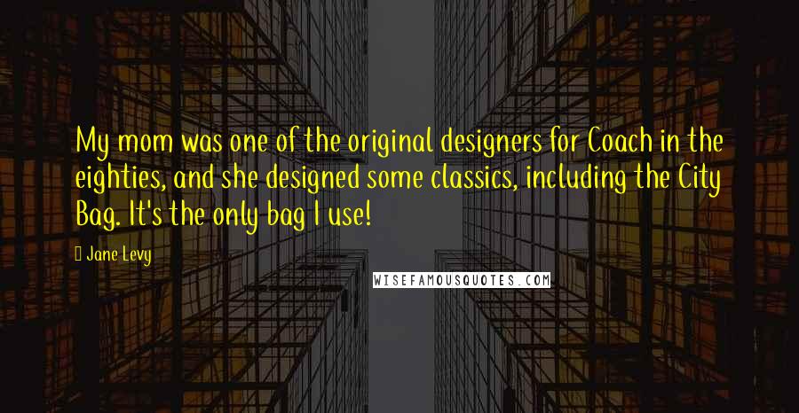 Jane Levy Quotes: My mom was one of the original designers for Coach in the eighties, and she designed some classics, including the City Bag. It's the only bag I use!