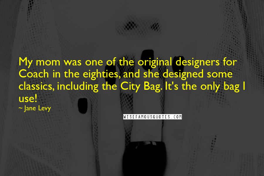 Jane Levy Quotes: My mom was one of the original designers for Coach in the eighties, and she designed some classics, including the City Bag. It's the only bag I use!