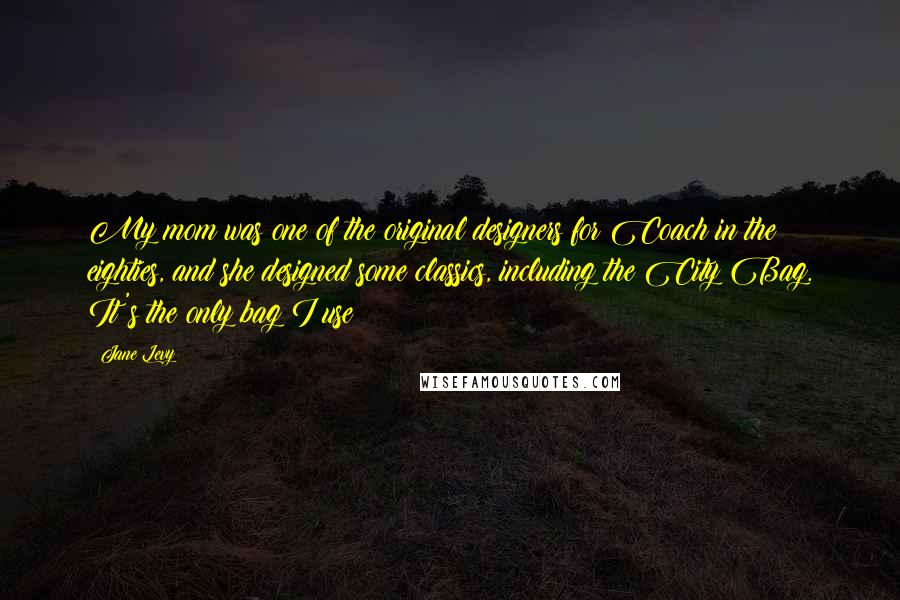 Jane Levy Quotes: My mom was one of the original designers for Coach in the eighties, and she designed some classics, including the City Bag. It's the only bag I use!