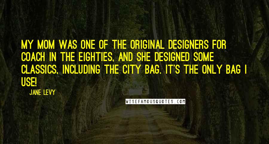 Jane Levy Quotes: My mom was one of the original designers for Coach in the eighties, and she designed some classics, including the City Bag. It's the only bag I use!