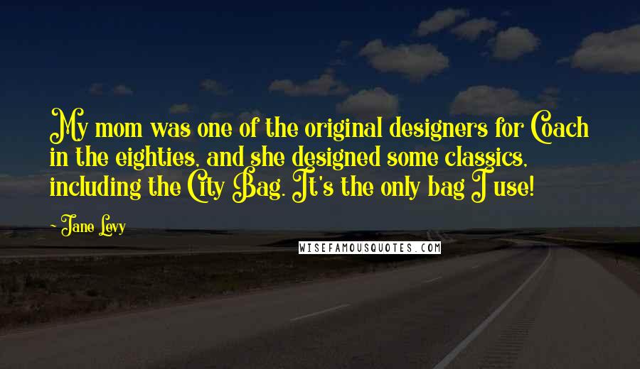 Jane Levy Quotes: My mom was one of the original designers for Coach in the eighties, and she designed some classics, including the City Bag. It's the only bag I use!