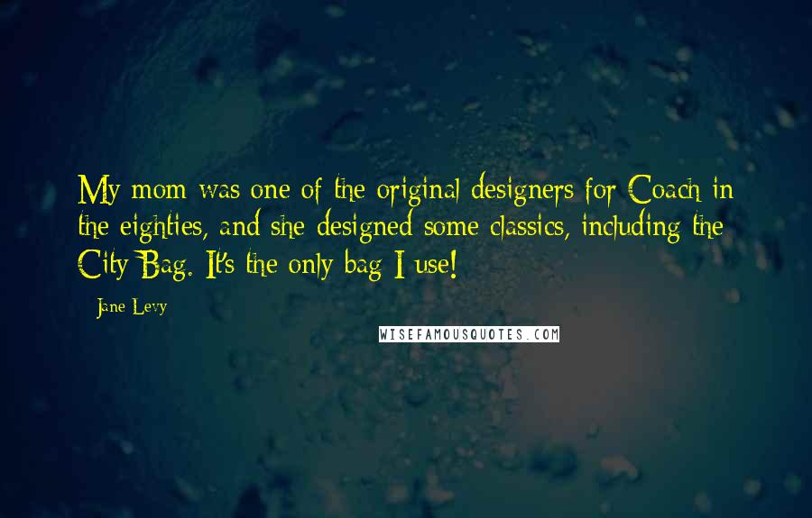 Jane Levy Quotes: My mom was one of the original designers for Coach in the eighties, and she designed some classics, including the City Bag. It's the only bag I use!