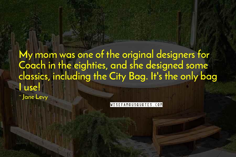 Jane Levy Quotes: My mom was one of the original designers for Coach in the eighties, and she designed some classics, including the City Bag. It's the only bag I use!
