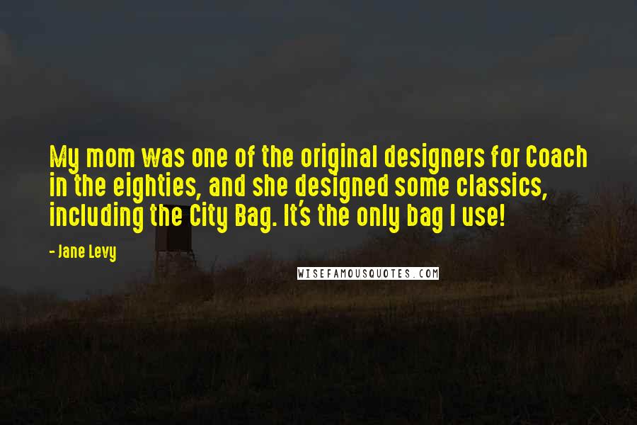 Jane Levy Quotes: My mom was one of the original designers for Coach in the eighties, and she designed some classics, including the City Bag. It's the only bag I use!