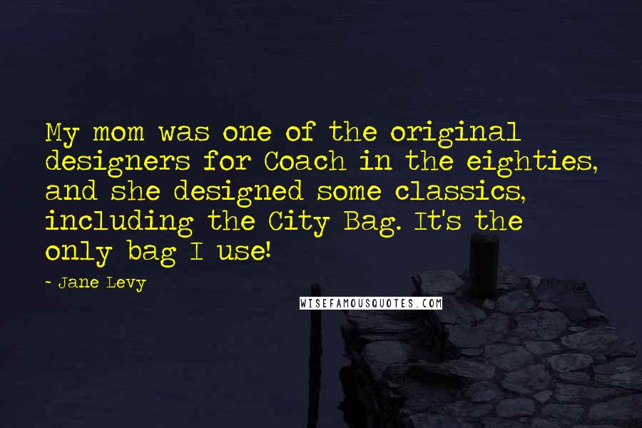 Jane Levy Quotes: My mom was one of the original designers for Coach in the eighties, and she designed some classics, including the City Bag. It's the only bag I use!