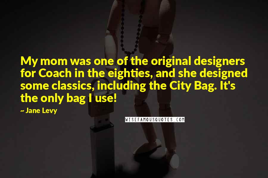 Jane Levy Quotes: My mom was one of the original designers for Coach in the eighties, and she designed some classics, including the City Bag. It's the only bag I use!