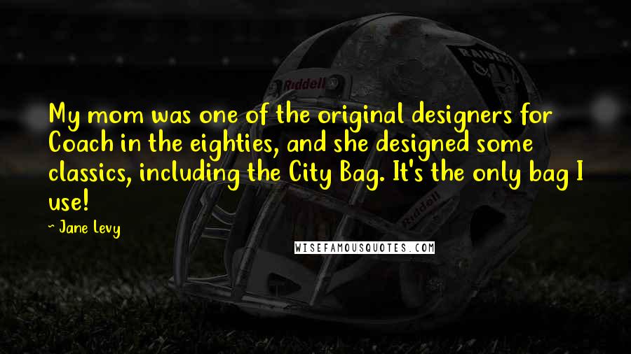 Jane Levy Quotes: My mom was one of the original designers for Coach in the eighties, and she designed some classics, including the City Bag. It's the only bag I use!