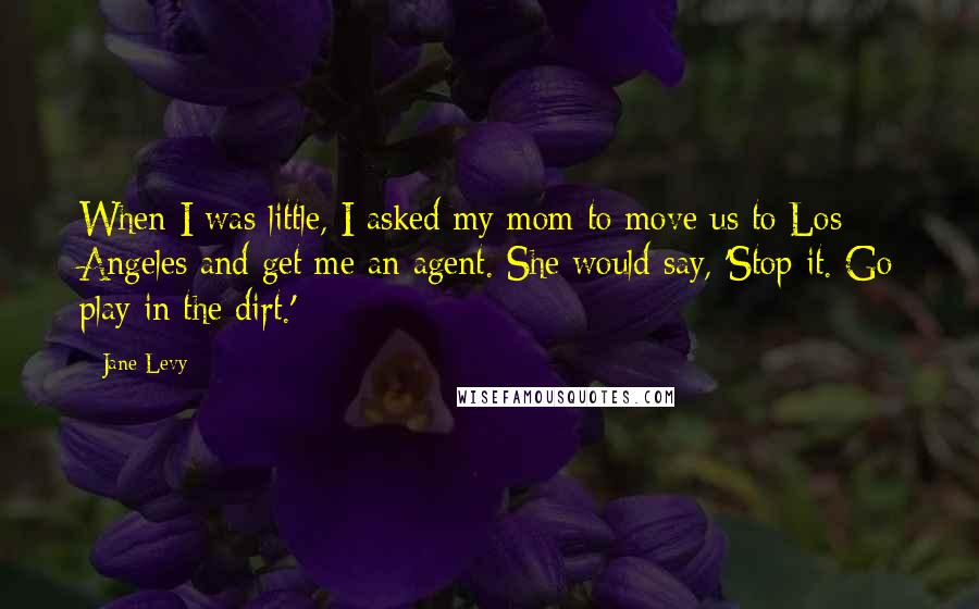 Jane Levy Quotes: When I was little, I asked my mom to move us to Los Angeles and get me an agent. She would say, 'Stop it. Go play in the dirt.'