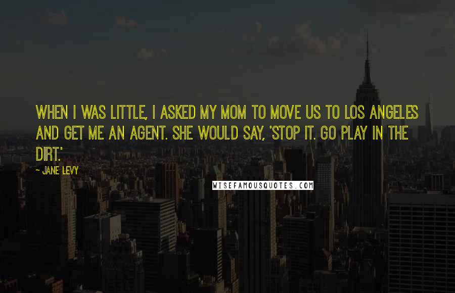 Jane Levy Quotes: When I was little, I asked my mom to move us to Los Angeles and get me an agent. She would say, 'Stop it. Go play in the dirt.'