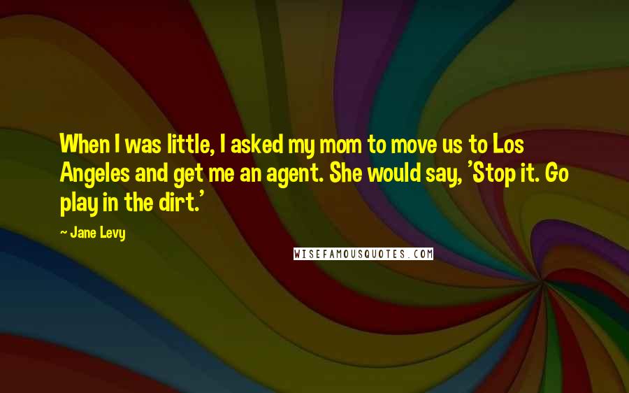 Jane Levy Quotes: When I was little, I asked my mom to move us to Los Angeles and get me an agent. She would say, 'Stop it. Go play in the dirt.'