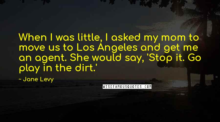 Jane Levy Quotes: When I was little, I asked my mom to move us to Los Angeles and get me an agent. She would say, 'Stop it. Go play in the dirt.'