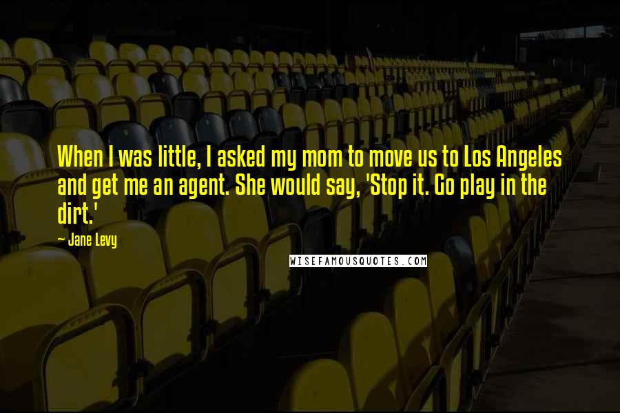 Jane Levy Quotes: When I was little, I asked my mom to move us to Los Angeles and get me an agent. She would say, 'Stop it. Go play in the dirt.'