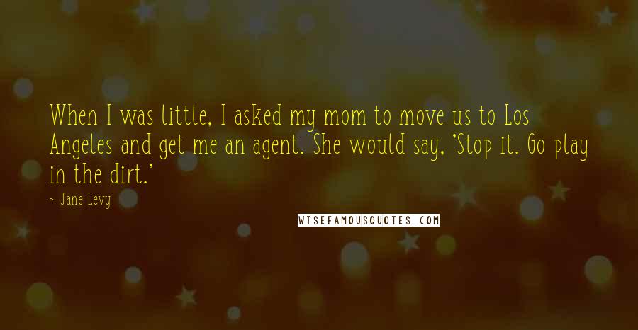 Jane Levy Quotes: When I was little, I asked my mom to move us to Los Angeles and get me an agent. She would say, 'Stop it. Go play in the dirt.'