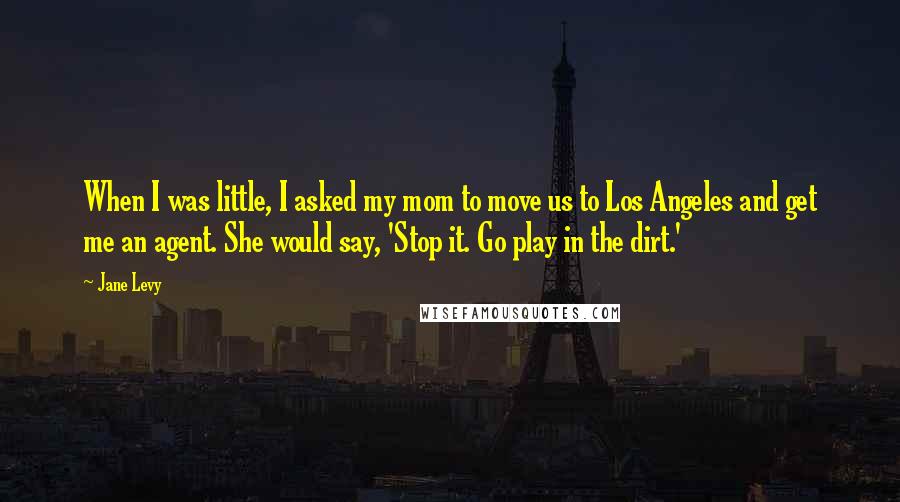 Jane Levy Quotes: When I was little, I asked my mom to move us to Los Angeles and get me an agent. She would say, 'Stop it. Go play in the dirt.'