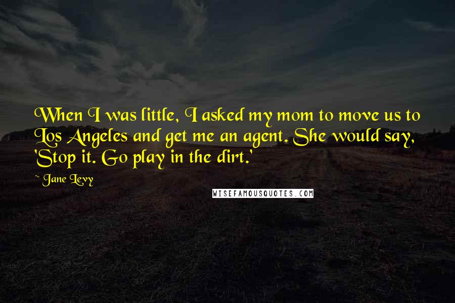 Jane Levy Quotes: When I was little, I asked my mom to move us to Los Angeles and get me an agent. She would say, 'Stop it. Go play in the dirt.'