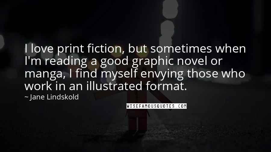 Jane Lindskold Quotes: I love print fiction, but sometimes when I'm reading a good graphic novel or manga, I find myself envying those who work in an illustrated format.