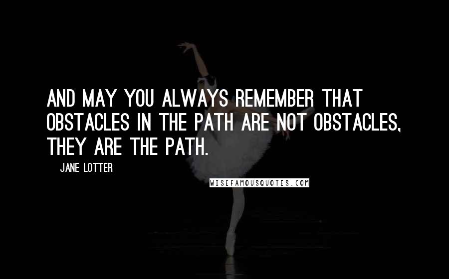 Jane Lotter Quotes: And may you always remember that obstacles in the path are not obstacles, they ARE the path.