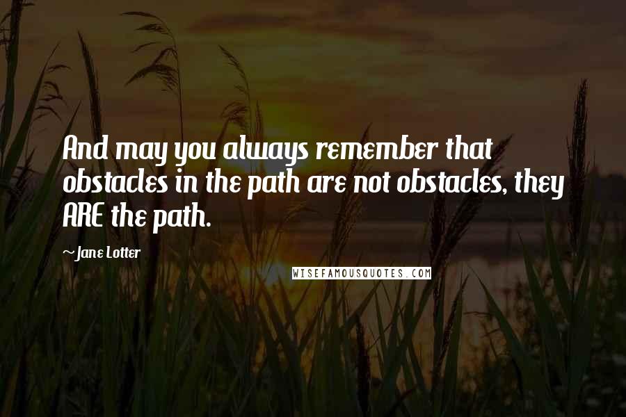Jane Lotter Quotes: And may you always remember that obstacles in the path are not obstacles, they ARE the path.