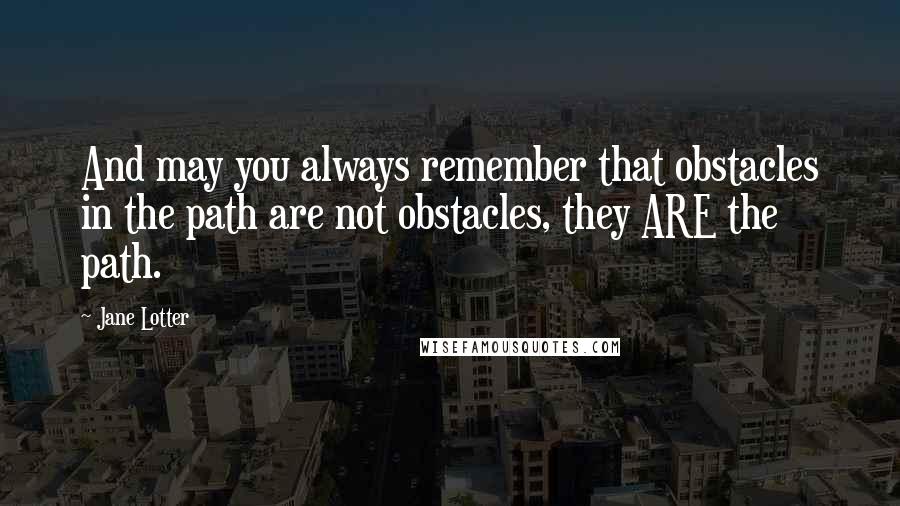 Jane Lotter Quotes: And may you always remember that obstacles in the path are not obstacles, they ARE the path.