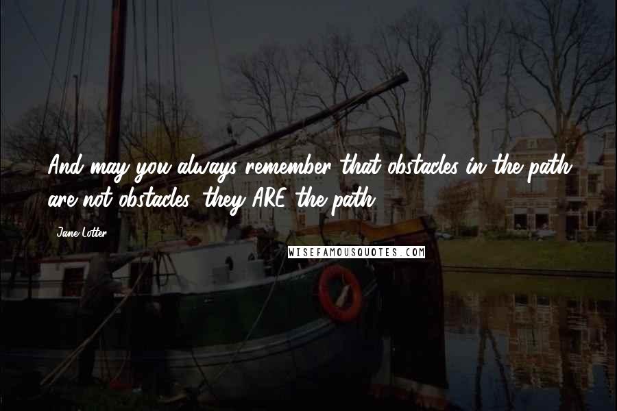 Jane Lotter Quotes: And may you always remember that obstacles in the path are not obstacles, they ARE the path.