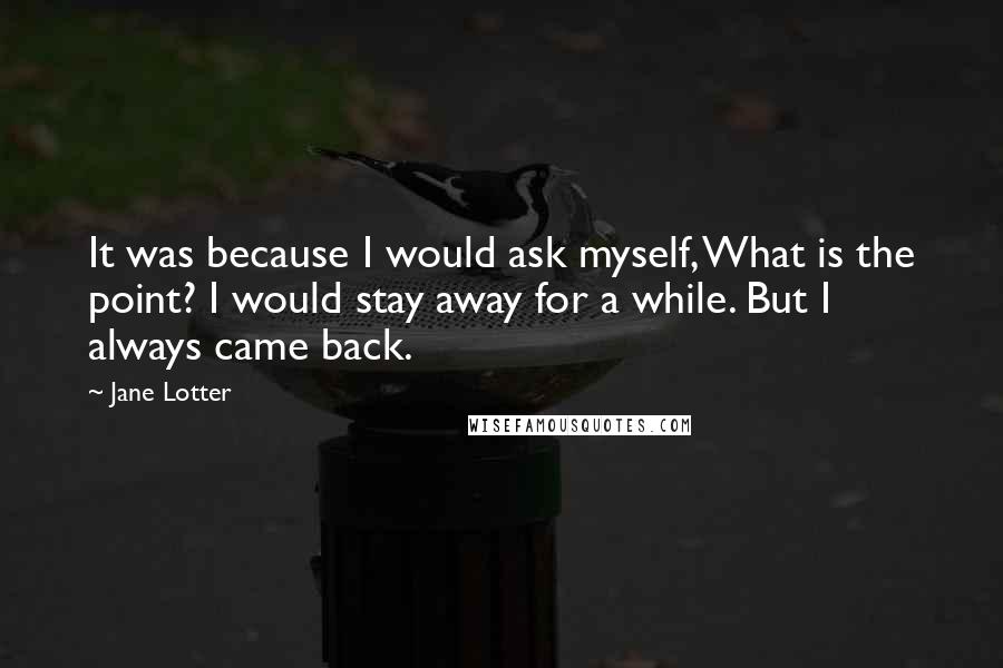 Jane Lotter Quotes: It was because I would ask myself, What is the point? I would stay away for a while. But I always came back.