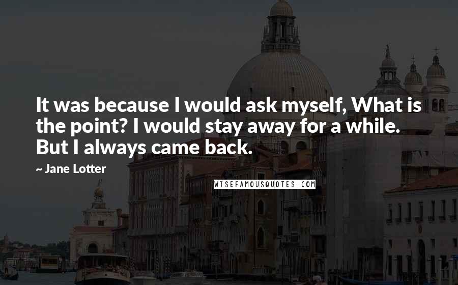 Jane Lotter Quotes: It was because I would ask myself, What is the point? I would stay away for a while. But I always came back.