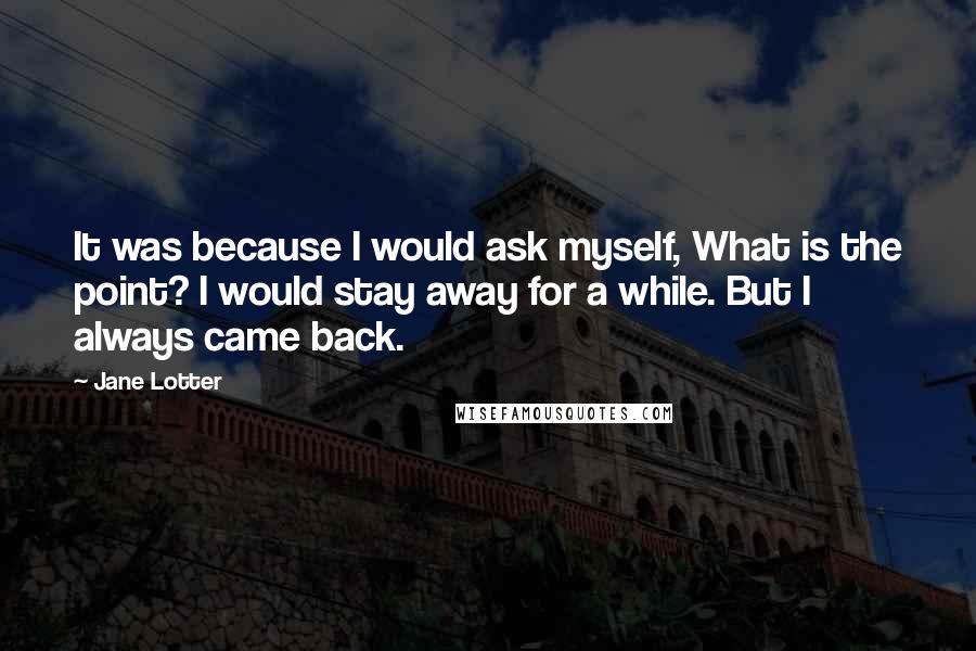 Jane Lotter Quotes: It was because I would ask myself, What is the point? I would stay away for a while. But I always came back.