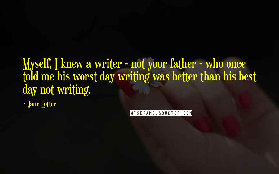 Jane Lotter Quotes: Myself, I knew a writer - not your father - who once told me his worst day writing was better than his best day not writing.