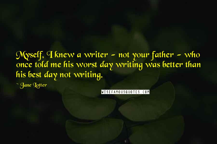 Jane Lotter Quotes: Myself, I knew a writer - not your father - who once told me his worst day writing was better than his best day not writing.